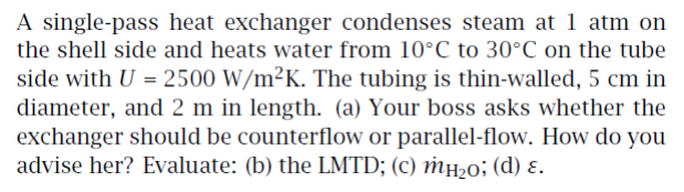 A single-pass heat exchanger condenses steam at 1 atm on
the shell side and heats water from 10°C to 30°C on the tube
side with U = 2500 W/m²K. The tubing is thin-walled, 5 cm in
diameter, and 2 m in length. (a) Your boss asks whether the
exchanger should be counterflow or parallel-flow. How do you
advise her? Evaluate: (b) the LMTD; (c) mн₂0; (d) ε.