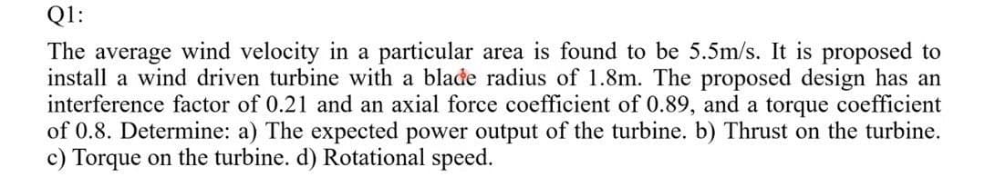 Q1:
The average wind velocity in a particular area is found to be 5.5m/s. It is proposed to
install a wind driven turbine with a blade radius of 1.8m. The proposed design has an
interference factor of 0.21 and an axial force coefficient of 0.89, and a torque coefficient
of 0.8. Determine: a) The expected power output of the turbine. b) Thrust on the turbine.
c) Torque on the turbine. d) Rotational speed.
