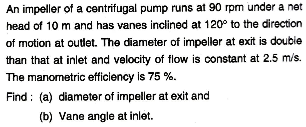 An impeller of a centrifugal pump runs at 90 rpm under a net
head of 10 m and has vanes inclined at 120° to the direction
of motion at outlet. The diameter of impeller at exit is double
than that at inlet and velocity of flow is constant at 2.5 m/s.
The manometric efficiency is 75 %.
Find: (a) diameter of impeller at exit and
(b) Vane angle at inlet.