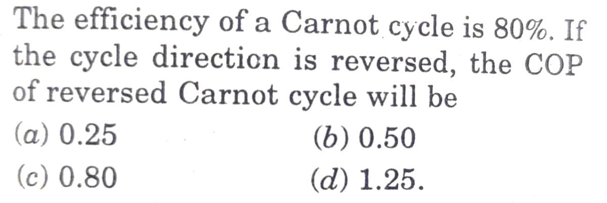 The efficiency of a Carnot cycle is 80%. If
the cycle direction is reversed, the COP
of reversed Carnot cycle will be
(a) 0.25
(b) 0.50
(c) 0.80
(d) 1.25.