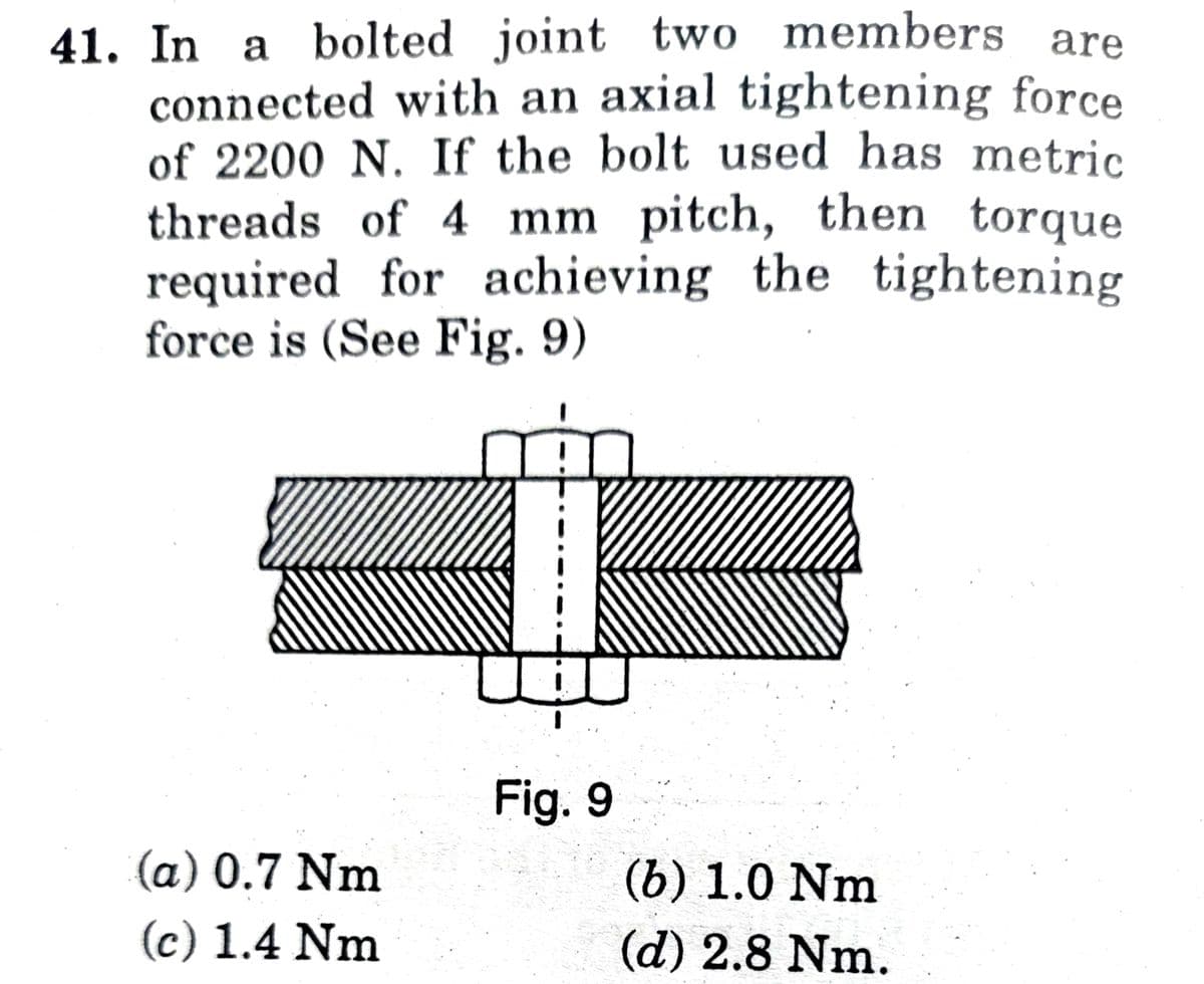 41. In a bolted joint two members are
connected with an axial tightening force
of 2200 N. If the bolt used has metric
threads of 4 mm pitch, then torque
required for achieving the tightening
force is (See Fig. 9)
u J
Fig. 9
(a) 0.7 Nm
(c) 1.4 Nm
(b) 1.0 Nm
(d) 2.8 Nm.