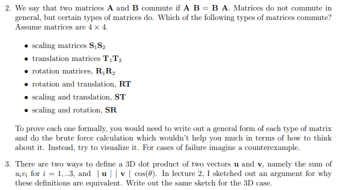 2. We say that two matrices A and B commute if A B = B A. Matrices do not commute in
general, but certain types of matrices do. Which of the following types of matrices commute?
Assume matrices are 4 x 4.
scaling matrices S,S2
translation matrices T1T2
• rotation matrices, R,R2
rotation and translation, RT
scaling and translation, ST
scaling and rotation, SR
To prove each one formally, you would need to write out a general form of each type of matrix
and do the brute force calculation which wouldn't help you much in terms of how to think
about it. Instead, try to visualize it. For cases of failure imagine a counterexample.
3. There are two ways to define a 3D dot product of two vectors u and v, namely the sum of
u;V; for i = 1,.3, and | u||v | cos(0). In lecture 2, I sketched out an argument for why
these definitions are equivalent. Write out the same sketch for the 3D case.
