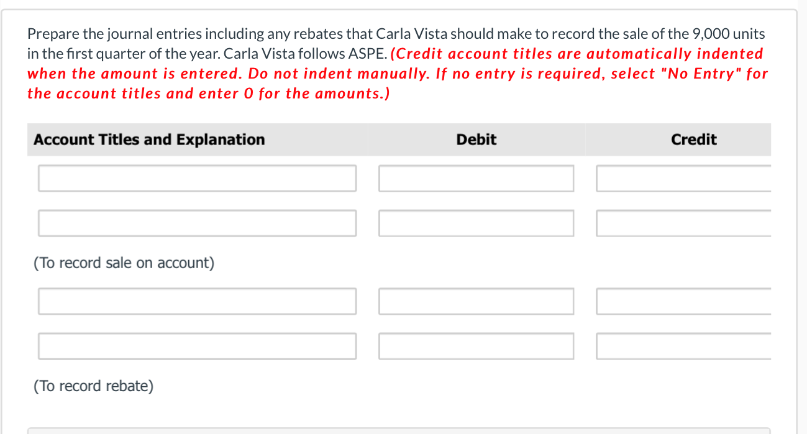 Prepare the journal entries including any rebates that Carla Vista should make to record the sale of the 9,000 units
in the first quarter of the year. Carla Vista follows ASPE. (Credit account titles are automatically indented
when the amount is entered. Do not indent manually. If no entry is required, select "No Entry" for
the account titles and enter 0 for the amounts.)
Account Titles and Explanation
Debit
Credit
(To record sale on account)
(To record rebate)
