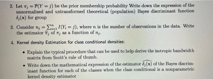 2. Let n; = P(Y = j) be the prior membership probability Write down the expression of the
unnormalized and untransformed theoretical (population) Bayes discriminant function
6,(x) for group
%3!
3. Consider n, = E, I(Y, = j), where n is the number of observations in the data. Write
the estimator , of n, as a function of n.
%3!
%3D
4. Kernel density Estimation for class conditional densities:
• Explain the typical procedure that can be used to help derive the isotropic bandwidth
matrix from Scott's rule of thumb.
• Write down the mathematical expression of the estimator 6,(x) of the Bayes discrim-
inant function for each of the classes when the class conditional is a nonparametric
kernel density estimator
