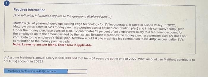 Required information
[The following information applies to the questions displayed below.]
Matthew (48 at year-end) develops cutting-edge technology for SV Incorporated, located in Silicon Valley. In 2022,
Matthew participates in SV's money purchase pension plan (a defined contribution plan) and in his company's 401(k) plan.
Under the money purchase pension plan, SV contributes 15 percent of an employee's salary to a retirement account for
the employee up to the amount limited by the tax law. Because it provides the money purchase pension plan, SV does not
contribute to the employee's 401(k) plan. Matthew would like to maximize his contribution to his 401(k) account after SV's
contribution to the money purchase plan.
Note: Leave no answer blank. Enter zero if applicable.
d. Assume Matthew's annual salary is $60,000 and that he is 54 years old at the end of 2022. What amount can Matthew contribute to
his 401(k) account in 2022?
Matthew's contribution to 401(k) account