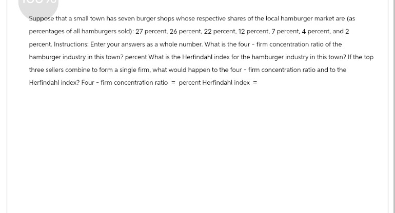 Suppose that a small town has seven burger shops whose respective shares of the local hamburger market are (as
percentages of all hamburgers sold): 27 percent, 26 percent, 22 percent, 12 percent, 7 percent, 4 percent, and 2
percent. Instructions: Enter your answers as a whole number. What is the four - firm concentration ratio of the
hamburger industry in this town? percent What is the Herfindahl index for the hamburger industry in this town? If the top
three sellers combine to form a single firm, what would happen to the four - firm concentration ratio and to the
Herfindahl index? Four - firm concentration ratio = percent Herfindahl index =