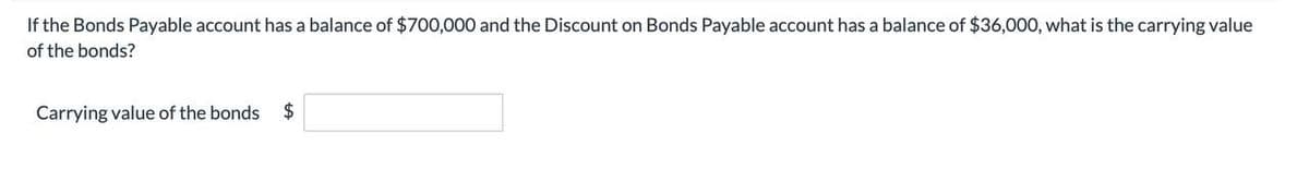 If the Bonds Payable account has a balance of $700,000 and the Discount on Bonds Payable account has a balance of $36,000, what is the carrying value
of the bonds?
Carrying value of the bonds $