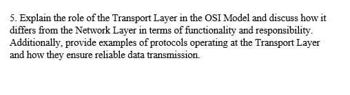 5. Explain the role of the Transport Layer in the OSI Model and discuss how it
differs from the Network Layer in terms of functionality and responsibility.
Additionally, provide examples of protocols operating at the Transport Layer
and how they ensure reliable data transmission.