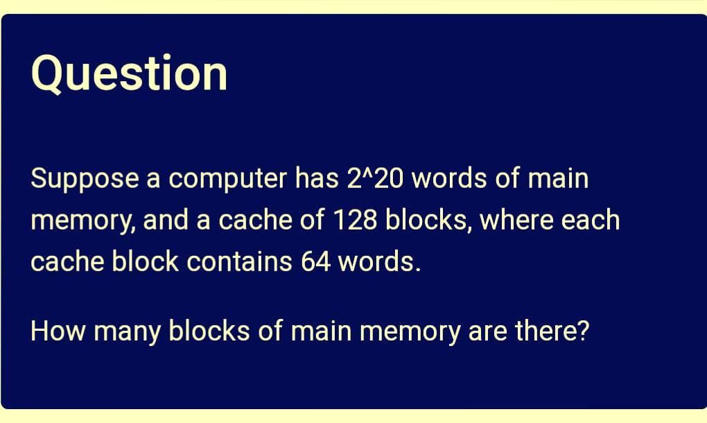 Question
Suppose a computer has 2^20 words of main
memory, and a cache of 128 blocks, where each
cache block contains 64 words.
How many blocks of main memory are there?