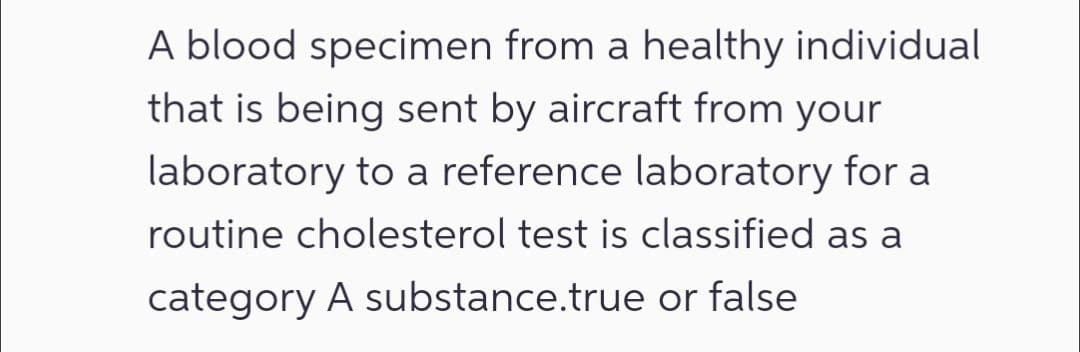 A blood specimen from a healthy individual
that is being sent by aircraft from your
laboratory to a reference laboratory for a
routine cholesterol test is classified as a
category A substance.true or false