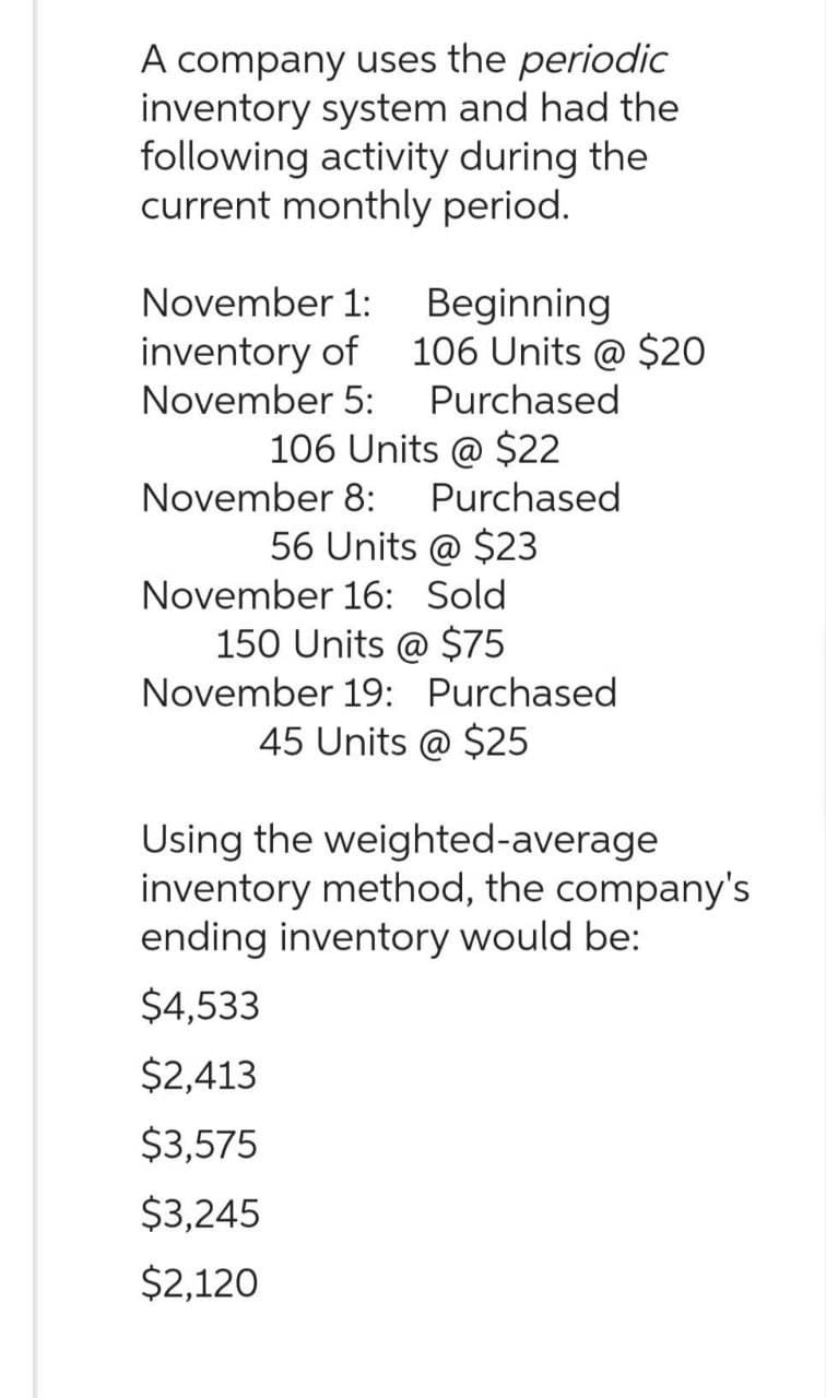 A company uses the periodic
inventory system and had the
following activity during the
current monthly period.
November 1: Beginning
inventory of 106 Units @ $20
November 5: Purchased
106 Units @ $22
November 8: Purchased
56 Units @ $23
November 16: Sold
150 Units @ $75
November 19: Purchased
45 Units @ $25
Using the weighted-average
inventory method, the company's
ending inventory would be:
$4,533
$2,413
$3,575
$3,245
$2,120