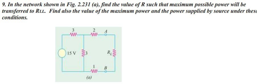 9. In the network shown in Fig. 2.231 (a), find the value of R such that maximum possible power will be
transferred to RLL. Find also the value of the maximum power and the power supplied by source under these
conditions.
3
ww
15 V
2
ww
www
(a)
B
www
R₁