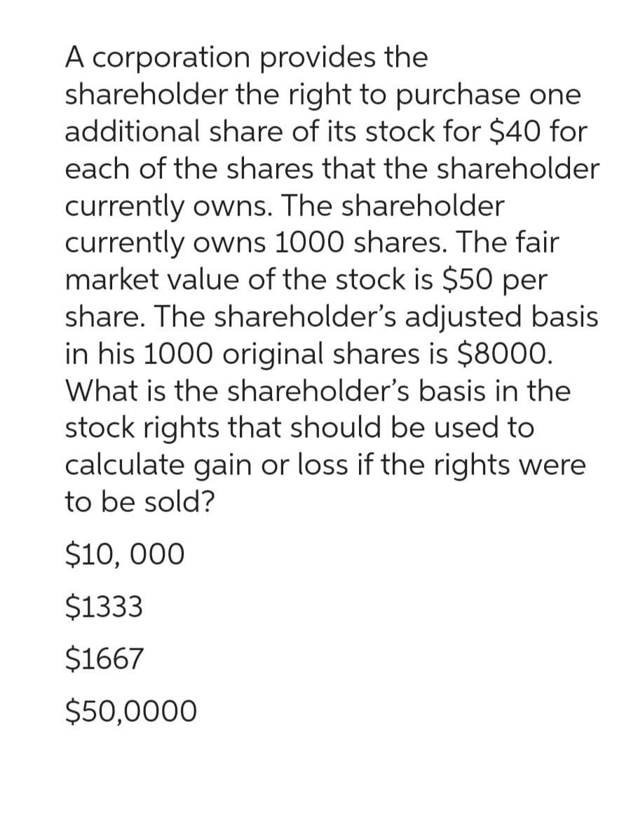 A corporation provides the
shareholder the right to purchase one
additional share of its stock for $40 for
each of the shares that the shareholder
currently owns. The shareholder
currently owns 1000 shares. The fair
market value of the stock is $50 per
share. The shareholder's adjusted basis
in his 1000 original shares is $8000.
What is the shareholder's basis in the
stock rights that should be used to
calculate gain or loss if the rights were
to be sold?
$10,000
$1333
$1667
$50,0000