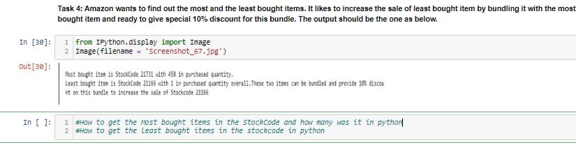 Task 4: Amazon wants to find out the most and the least bought items. It likes to increase the sale of least bought item by bundling it with the most
bought item and ready to give special 10% discount for this bundle. The output should be the one as below.
In [30]:
1 from IPython.display import Image
2 Image(filename = 'screenshot_67.jpg')
Out [30]:
Most bought iten is StockCode 21731 with 458 in purchased quantity.
Least bought iten is StockCode 21166 wáth 1 in purchased quantity overall.These two itens can be bundled and provide 18es discou
nt on this bundle to increase the sale of Stockcode 21166
In [ ):
1 #HOw to get the Most bought items in the stockCode and how many was it in pythor
2 #HOw to get the Least bought items in the stockcode in python
