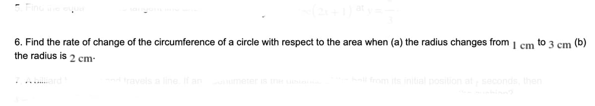 5. Finu e ed
to 3 cm
(b)
6. Find the rate of change of the circumference of a circle with respect to the area when (a) the radius changes from
the radius is 2 cm:
I cm
hall from its initial position at seconds, then
....ard
nd travels a line. If an umeter IS tne uistan
hinn?
