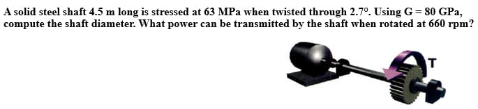 A solid steel shaft 4.5 m long is stressed at 63 MPa when twisted through 2.7°. Using G= 80 GPa,
compute the shaft diameter. What power can be transmitted by the shaft when rotated at 660 rpm?
T

