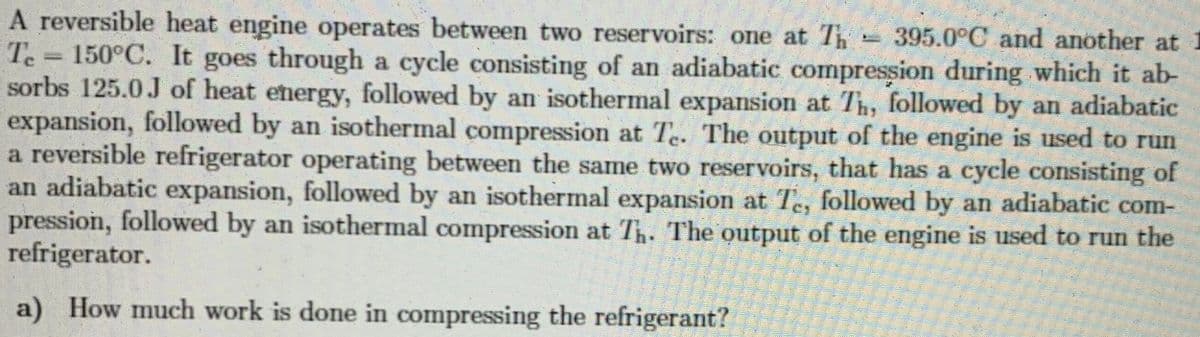 A reversible heat engine operates between two reservoirs: one at T 395.0°C and another at
Te = 150°C. It goes through a cycle consisting of an adiabatic compression during which it ab-
sorbs 125.0J of heat energy, followed by an isothermal expansion at Th, followed by an adiabatic
expansion, followed by an isothermal compression at Te. The output of the engine is used to run
a reversible refrigerator operating between the same two reservoirs, that has a cycle consisting of
an adiabatic expansion, followed by an isothermal expansion at Te, followed by an adiabatic com-
pression, followed by an isothermal compression at Th. The output of the engine is used to run the
refrigerator.
a) How much work is done in compressing the refrigerant?
