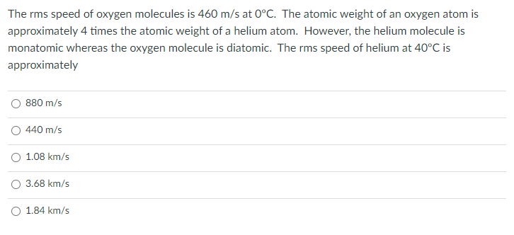 The rms speed of oxygen molecules is 460 m/s at 0°C. The atomic weight of an oxygen atom is
approximately 4 times the atomic weight of a helium atom. However, the helium molecule is
monatomic whereas the oxygen molecule is diatomic. The rms speed of helium at 40°C is
approximately
O 880 m/s
440 m/s
O 1.08 km/s
O 3.68 km/s
O 1.84 km/s
