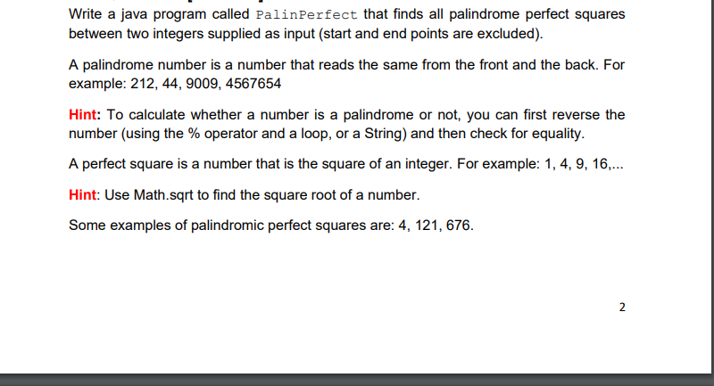 Write a java program called PalinPerfect that finds all palindrome perfect squares
between two integers supplied as input (start and end points are excluded).
A palindrome number is a number that reads the same from the front and the back. For
example: 212, 44, 9009, 4567654
Hint: To calculate whether a number is a palindrome or not, you can first reverse the
number (using the % operator and a loop, or a String) and then check for equality.
A perfect square is a number that is the square of an integer. For example: 1, 4, 9, 16,..
Hint: Use Math.sqrt to find the square root of a number.
Some examples of palindromic perfect squares are: 4, 121, 676.
2
