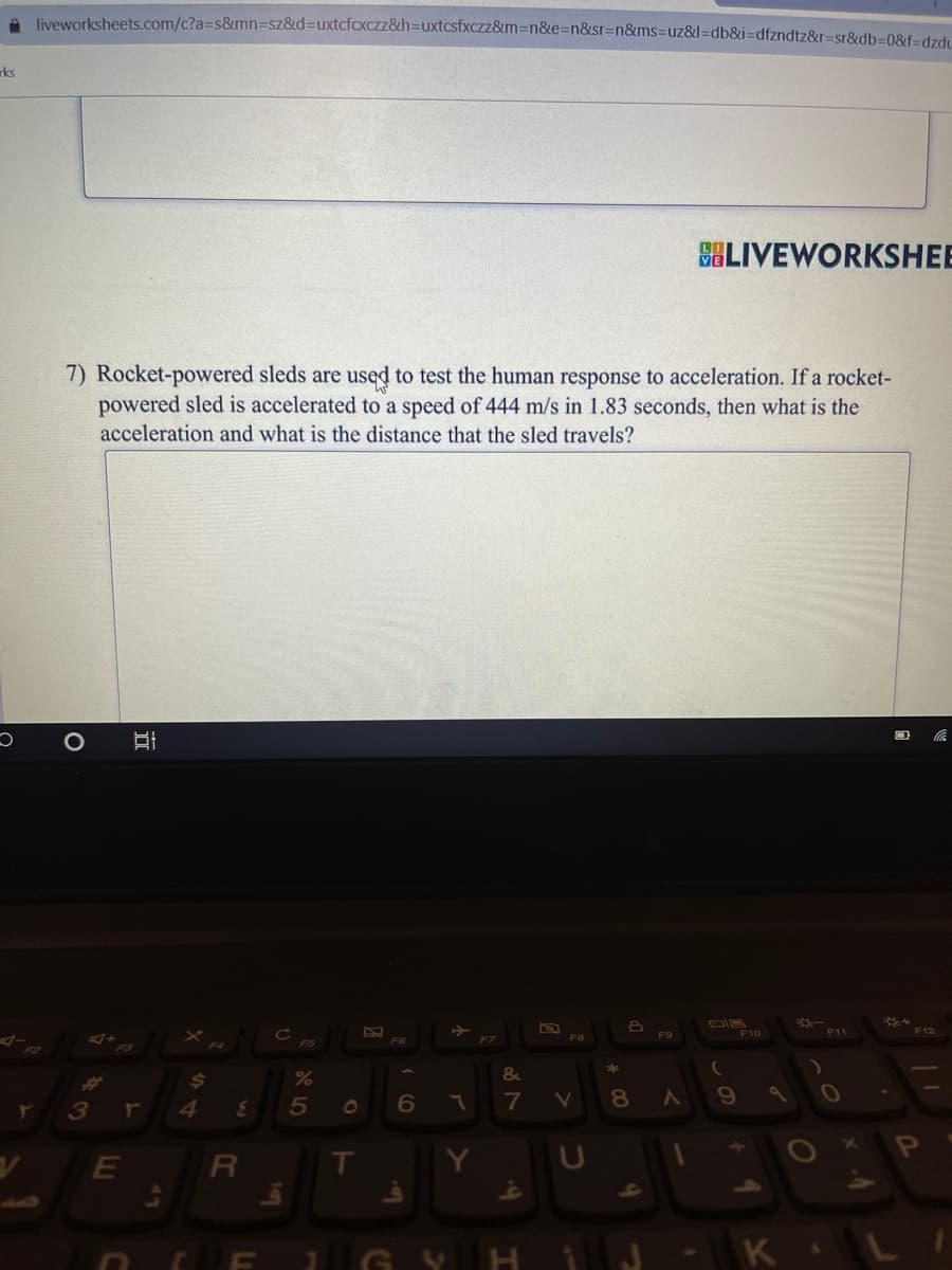 A liveworksheets.com/c?a3s&mn3sz&d%3Duxtcfcxczz&h=Duxtcsfxczz&m=n&e%3Dn&sr=n&ms%3DUZ&l=db&i=Ddfzndtz&r=sr&db%3D08f%3dzdi
rks
SALIVEWORKSHEE
7) Rocket-powered sleds are used to test the human response to acceleration. If a rocket-
powered sled is accelerated to a speed of 444 m/s in 1.83 seconds, then what is the
acceleration and what is the distance that the sled travels?
F10
F11
F12
F6
F7
F8
&
24
V
3
4.
3.
5
01
T
La
GY
-K L
+ 4
くの
* C0
ア
