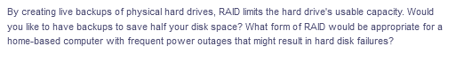 By creating live backups of physical hard drives, RAID limits the hard drive's usable capacity. Would
you like to have backups to save half your disk space? What form of RAID would be appropriate for a
home-based computer with frequent power outages that might result in hard disk failures?
