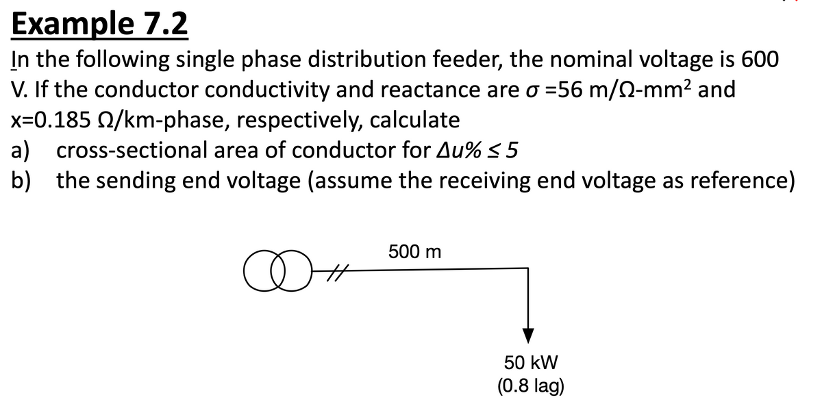 Example 7.2
In the following single phase distribution feeder, the nominal voltage is 600
V. If the conductor conductivity and reactance are o =56 m/0-mm² and
x=0.185 2/km-phase, respectively, calculate
a) cross-sectional area of conductor for Au% ≤ 5
b) the sending end voltage (assume the receiving end voltage as reference)
∞+
500 m
50 kW
(0.8 lag)