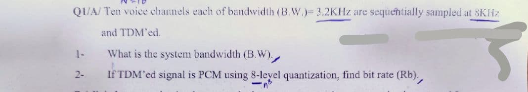 Q1/A/ Ten voice channels each of bandwidth (B.W.)= 3.2KHz are sequentially sampled at 8KHz
and TDM'ed.
1-
What is the system bandwidth (B.W).
A
2-
If TDM'ed signal is PCM using 8-level quantization, find bit rate (Rb).,
-n²
