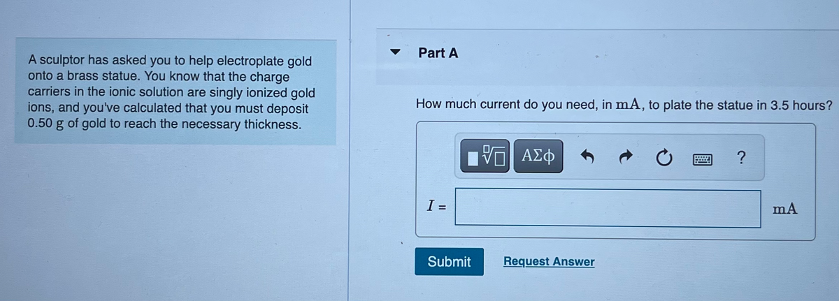 A sculptor has asked you to help electroplate gold
onto a brass statue. You know that the charge
carriers in the ionic solution are singly ionized gold
ions, and you've calculated that you must deposit
0.50 g of gold to reach the necessary thickness.
Part A
How much current do you need, in mA, to plate the statue in 3.5 hours?
I =
Submit
ΨΕ ΑΣΦ
Request Answer
?
mA