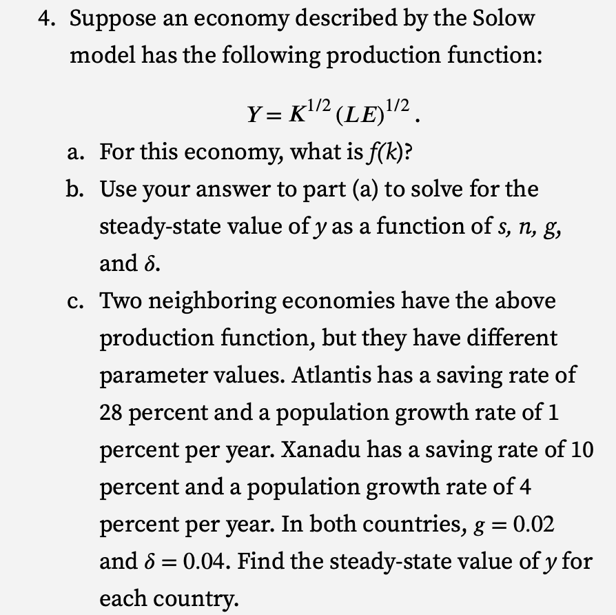 4. Suppose an economy described by the Solow
model has the following production function:
Y = K¹/² (LE) ¹/².
1/2
1/2
a. For this economy, what is f(k)?
b. Use your answer to part (a) to solve for the
steady-state value of y as a function of s, n, g,
and 6.
c. Two neighboring economies have the above
production function, but they have different
parameter values. Atlantis has a saving rate of
28 percent and a population growth rate of 1
percent per year. Xanadu has a saving rate of 10
percent and a population growth rate of 4
percent per year. In both countries, g = 0.02
and 8 0.04. Find the steady-state value of y for
each country.