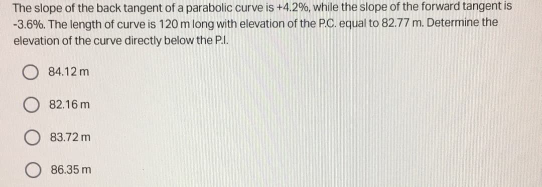 The slope of the back tangent of a parabolic curve is +4.2%, while the slope of the forward tangent is
-3.6%. The length of curve is 120 m long with elevation of the P.C. equal to 82.77 m. Determine the
elevation of the curve directly below the P.I.
84.12 m
82.16 m
83.72 m
86.35 m