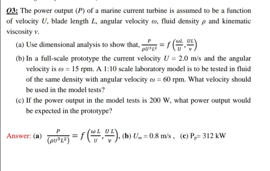 Q3: The power output (P) of a marine current turbine is assumed to be a function
of velocity U, blade length L, angular velocity w, fluid density p and kinematic
viscosity v.
P
´wL UL
(a) Use dimensional analysis to show that,
PU³L²
(b) In a full-scale prototype the current velocity U = 2.0 m/s and the angular
velocity is o = 15 rpm. A 1:10 scale laboratory model is to be tested in fluid
of the same density with angular velocity w = 60 rpm. What velocity should
be used in the model tests?
(c) If the power output in the model tests is 200 W, what power output would
be expected in the prototype?
P
Answer: (a)
(pu³L²)
= f (,"), (b) U„ = 0.8 m/s , (c) P,= 312 kW
