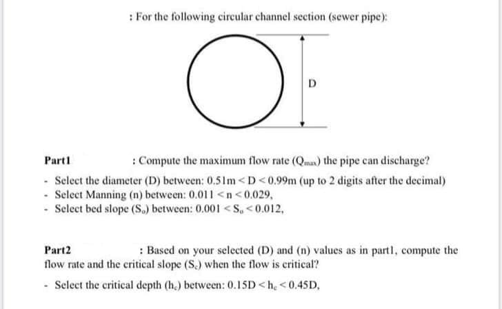 : For the following circular channel section (sewer pipe):
OF
D.
Part1
: Compute the maximum flow rate (Qma) the pipe can discharge?
- Select the diameter (D) between: 0.51m <D<0.99m (up to 2 digits after the decimal)
- Select Manning (n) between: 0.011 <n <0.029,
- Select bed slope (S.) between: 0.001 < S, <0.012,
Part2
: Based on your selected (D) and (n) values as in part1, compute the
flow rate and the critical slope (S.) when the flow is critical?
- Select the critical depth (h,) between: 0.15D<h, <0.45D,

