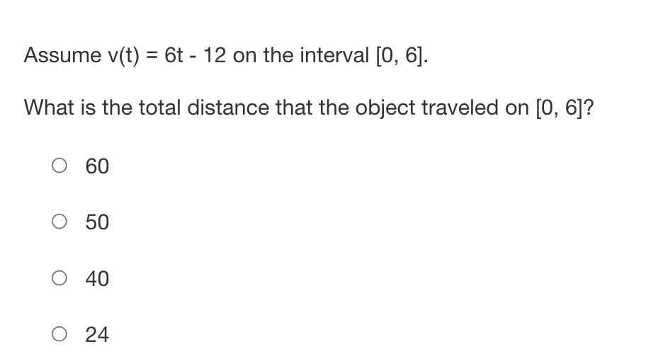 Assume v(t) = 6t - 12 on the interval [0, 6].
What is the total distance that the object traveled on [0, 6]?
O 60
O 50
O 40
O 24