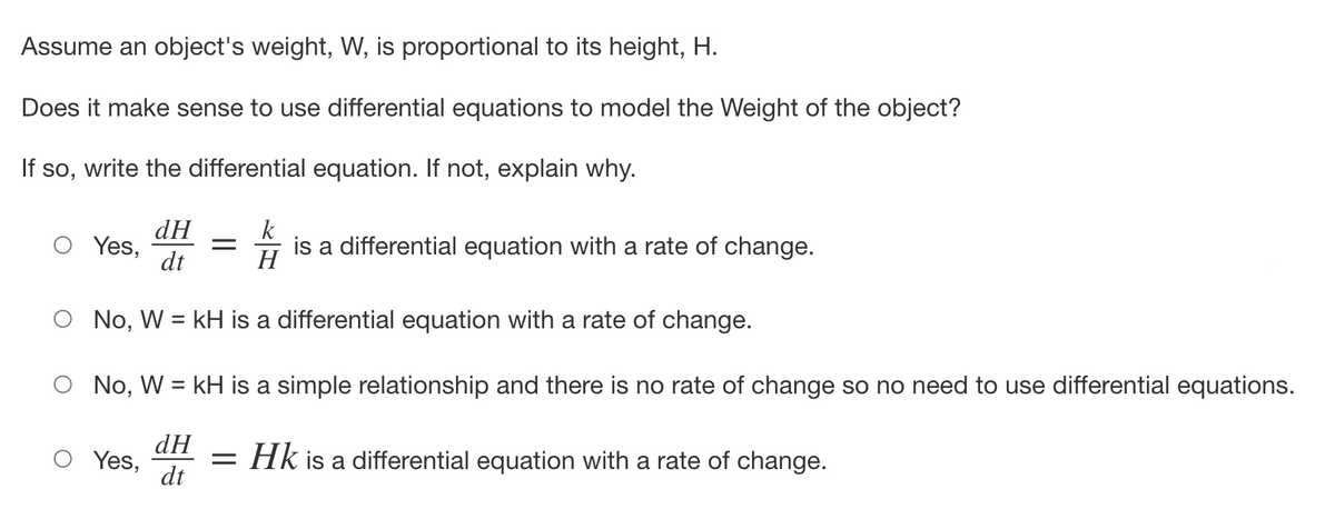 Assume an object's weight, W, is proportional to its height, H.
Does it make sense to use differential equations to model the Weight of the object?
If so, write the differential equation. If not, explain why.
dH
dt
No, W = kH is a differential equation with a rate of change.
O No, W = kH is a simple relationship and there is no rate of change so no need to use differential equations.
Yes, = Hk is a differential equation with a rate of change.
dH
dt
Yes,
=
k
is a differential equation with a rate of change.
H