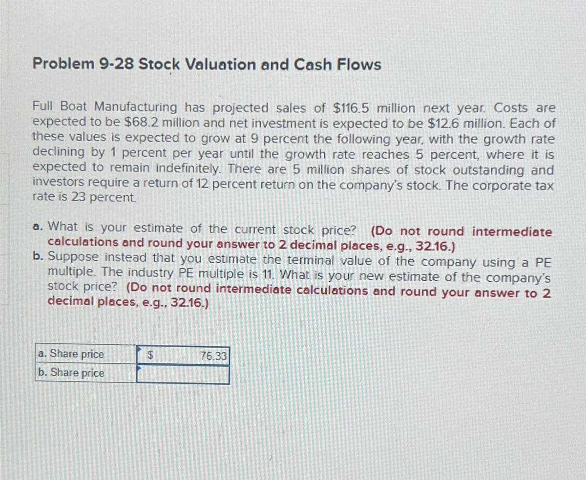 Problem 9-28 Stock Valuation and Cash Flows
Full Boat Manufacturing has projected sales of $116.5 million next year. Costs are
expected to be $68.2 million and net investment is expected to be $12.6 million. Each of
these values is expected to grow at 9 percent the following year, with the growth rate
declining by 1 percent per year until the growth rate reaches 5 percent, where it is
expected to remain indefinitely. There are 5 million shares of stock outstanding and
investors require a return of 12 percent return on the company's stock. The corporate tax
rate is 23 percent.
a. What is your estimate of the current stock price? (Do not round intermediate
calculations and round your answer to 2 decimal places, e.g., 32.16.)
b. Suppose instead that you estimate the terminal value of the company using a PE
multiple. The industry PE multiple is 11. What is your new estimate of the company's
stock price? (Do not round intermediate calculations and round your answer to 2
decimal places, e.g., 32.16.)
a. Share price
b. Share price
LA
76.33