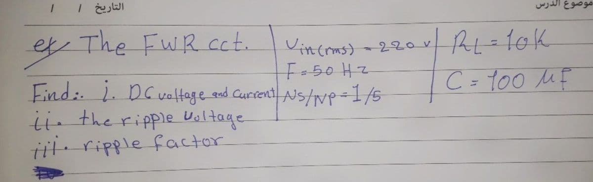 التاریخ |
موضوع الدرس
Vincoms) -220v AL=10k
C = 100 ME
e The FwRcct.
%3D
Find: 1. Dcvaltage and Current AS/p=1/5
ii the ripple Ualtage
Tit ripple factor

