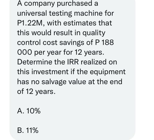 A company purchased a
universal testing machine for
P1.22M, with estimates that
this would result in quality
control cost savings of P 188
000 per year for 12 years.
Determine the IRR realized on
this investment if the equipment
has no salvage value at the end
of 12 years.
A. 10%
B. 11%