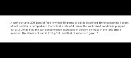 A tank contains 200 liters of fluid in which 30 grams of salt is dissolved. Brine containing 1 gram
of salt per liter is pumped into the tank at a rate of 4 L/min; the well-mixed solution is pumped
out at 3 L/min. Find the salt concentration expressed in percent by mass in the tank after 5
minutes. The density of salt is 2.16 g/mL, and that of water is 1 g/mL. *