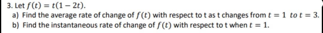 3. Let f(t) = t(1 - 2t).
a) Find the average rate of change of f(t) with respect to t as t changes from t = 1 to t = 3.
b) Find the instantaneous rate of change of f(t) with respect to t when t = 1.