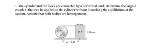 1. The cylinder and the block are connected by a horizontal cord. Determine the largest
couple C that can be applied to the cylinder without disturbing the equilibrium of the
system. Assume that both bodies are homogeneous.
M-0.40
15 N
130 mm