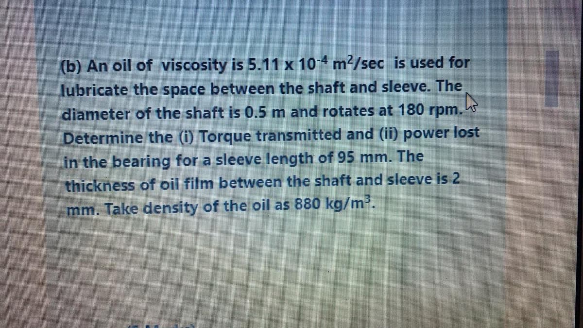 (b) An oil of viscosity is 5.11 x 10-4 m2/sec is used for
lubricate the space between the shaft and sleeve. The
diameter of the shaft is 0.5 m and rotates at 180 rpm.
Determine the (i) Torque transmitted and (ii) power lost
in the bearing for a sleeve length of 95 mm. The
thickness of oil film between the shaft and sleeve is 2
mm. Take density of the oil as 880 kg/m'.
