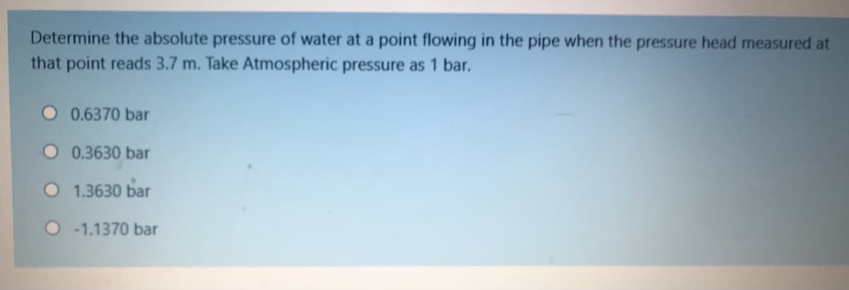 Determine the absolute pressure of water at a point flowing in the pipe when the pressure head measured at
that point reads 3.7 m. Take Atmospheric pressure as 1 bar.
0.6370 bar
0.3630 bar
O 1.3630 bar
O1.1370 bar

