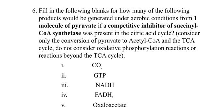 6. Fill in the following blanks for how many of the following
products would be generated under aerobic conditions from 1
molecule of pyruvate if a competitive inhibitor of succinyl-
CoA synthetase was present in the citric acid cycle? (consider
only the conversion of pyruvate to Acetyl-CoA and the TCA
cycle, do not consider oxidative phosphorylation reactions or
reactions beyond the TCA cycle).
i.
CO,
ii.
GTP
iii.
NADH
iv.
FADH,
V.
Oxaloacetate
