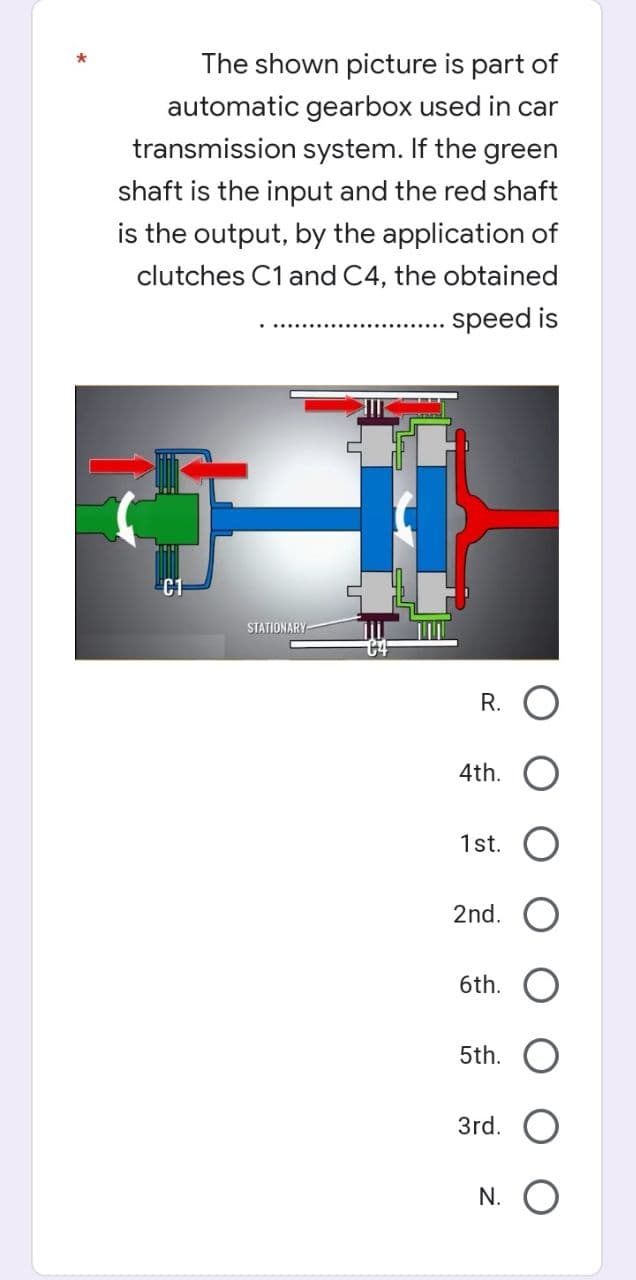 The shown picture is part of
automatic gearbox used in car
transmission system. If the green
shaft is the input and the red shaft
is the output, by the application of
clutches C1 and C4, the obtained
speed is
H
STATIONARY
R.
4th.
1st.
2nd.
6th.
5th.
3rd.
N. O