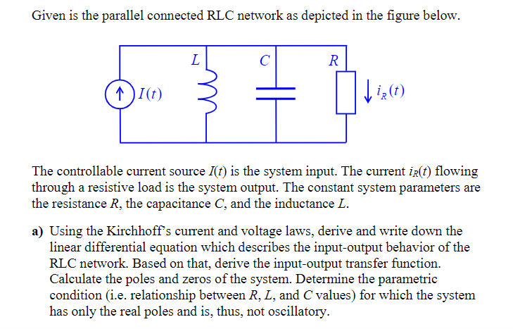 Given is the parallel connected RLC network as depicted in the figure below.
L
R
↑)I(t)
The controllable current source I(t) is the system input. The current ir(t) flowing
through a resistive load is the system output. The constant system parameters are
the resistance R, the capacitance C, and the inductance L.
a) Using the Kirchhoff's current and voltage laws, derive and write down the
linear differential equation which describes the input-output behavior of the
RLC network. Based on that, derive the input-output transfer function.
Calculate the poles and zeros of the system. Determine the parametric
condition (i.e. relationship between R, L, and C values) for which the system
has only the real poles and is, thus, not oscillatory.
