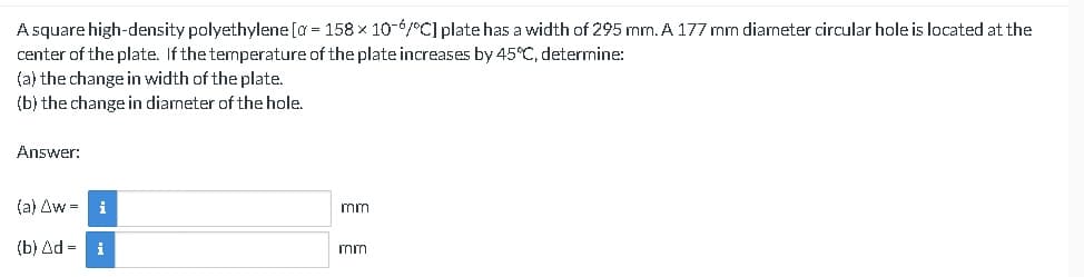 A square high-density polyethylene [a = 158 × 10-6/°C] plate has a width of 295 mm. A 177 mm diameter circular hole is located at the
center of the plate. If the temperature of the plate increases by 45°C, determine:
(a) the change in width of the plate.
(b) the change in diameter of the hole.
Answer:
(a) Aw=
(b) Ad = i
i
mm
mm