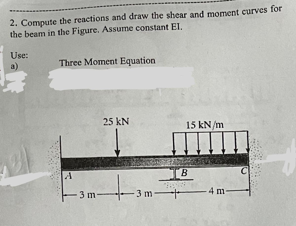 ----
2. Compute the reactions and draw the shear and moment curves for
the beam in the Figure. Assume constant EI.
Use:
a)
Three Moment Equation
A
25 kN
+
3 m-
15 kN/m
IB
3 m-+
4 m
C