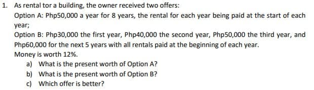 1. As rental tor a building, the owner received two offers:
Option A: Php50,000 a year for 8 years, the rental for each year being paid at the start of each
year;
Option B: Php30,000 the first year, Php40,000 the second year, Php50,000 the third year, and
Php60,000 for the next 5 years with all rentals paid at the beginning of each year.
Money is worth 12%.
a) What is the present worth of Option A?
b)
What is the present worth of Option B?
c) Which offer is better?
