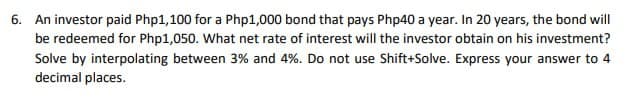 6. An investor paid Php1,100 for a Php1,000 bond that pays Php40 a year. In 20 years, the bond will
be redeemed for Php1,050. What net rate of interest will the investor obtain on his investment?
Solve by interpolating between 3% and 4%. Do not use Shift+Solve. Express your answer to 4
decimal places.