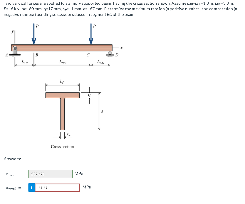 Two vertical forces are applied to a simply supported beam, having the cross section shown. Assume LAB=LCD=1.3 m, LBc-3.3 m,
P=16 kN, b-180 mm, t-17 mm, tw-11 mm, d=167 mm. Determine the maximum tension (a positive number) and compression (a
negative number) bending stresses produced in segment BC of the beam.
Answers:
maxT =
maxC
=
LAB
P
B
252.629
i 73.79
LBC
bf
→ w
Cross section
MPa
MPa
LCD
X